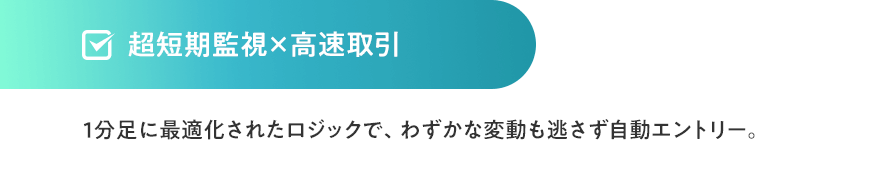超短期監視×高速取引1分足に最適化されたロジックで、わずかな変動も逃さず自動エントリー。