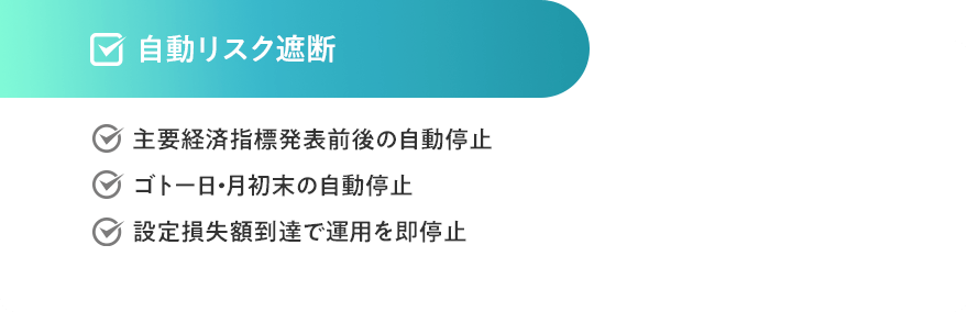自動リスク遮断　・主要経済指標発表前後の自動停止・ゴトー日・月初末の自動停止・設定損失額到達で運用を即停止